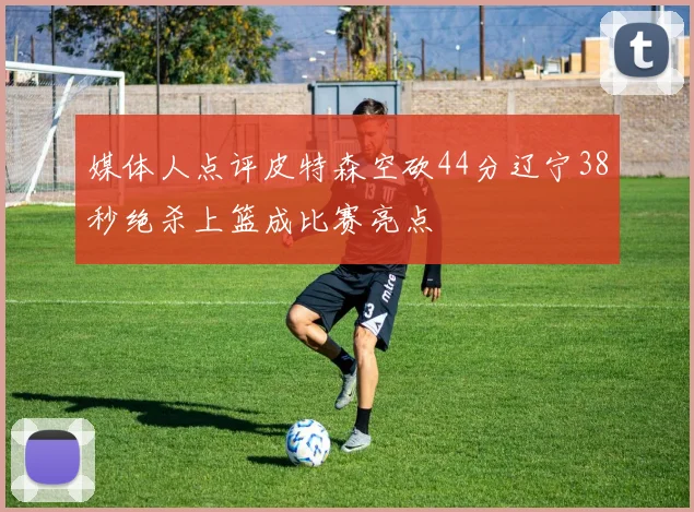 媒体人点评皮特森空砍44分辽宁38秒绝杀上篮成比赛亮点