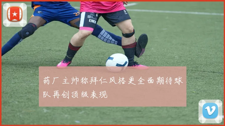药厂主帅称拜仁风格更全面期待球队再创顶级表现