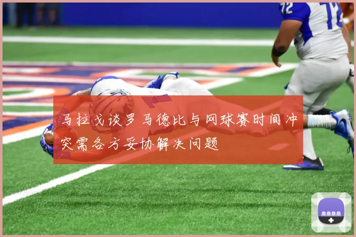 马拉戈谈罗马德比与网球赛时间冲突需各方妥协解决问题