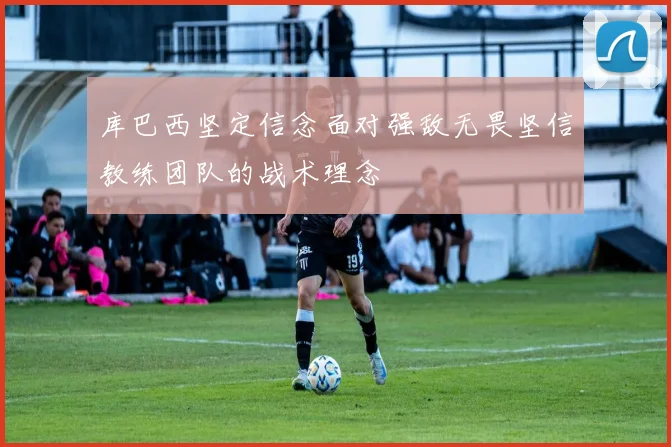 库巴西坚定信念面对强敌无畏坚信教练团队的战术理念