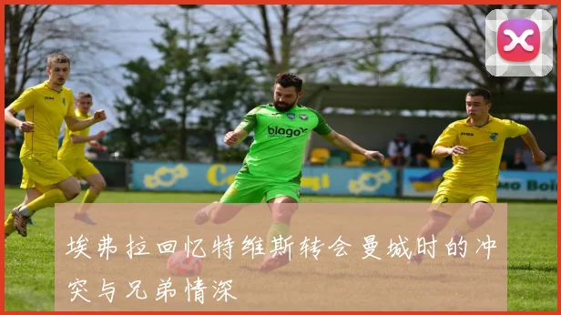 埃弗拉回忆特维斯转会曼城时的冲突与兄弟情深
