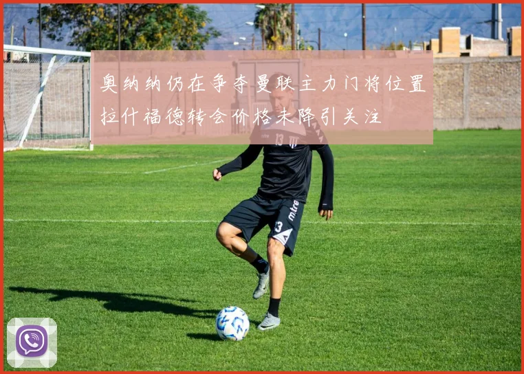 奥纳纳仍在争夺曼联主力门将位置拉什福德转会价格未降引关注