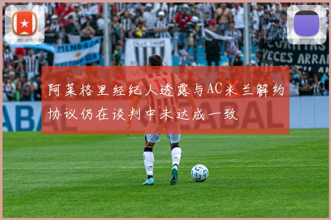 阿莱格里经纪人透露与AC米兰解约协议仍在谈判中未达成一致