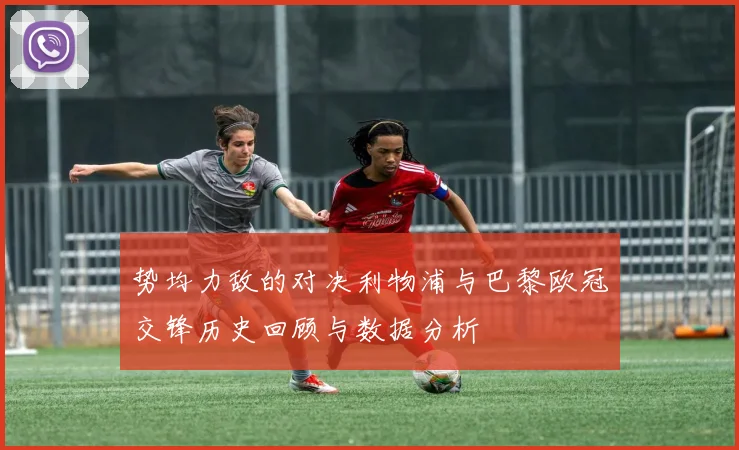 势均力敌的对决利物浦与巴黎欧冠交锋历史回顾与数据分析