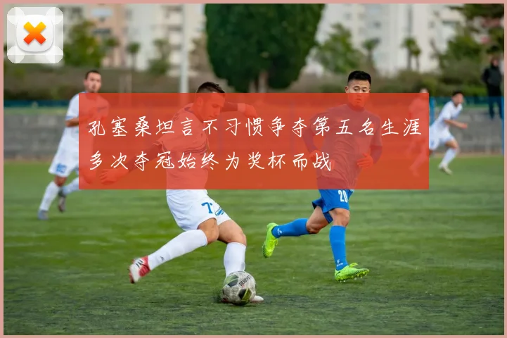 孔塞桑坦言不习惯争夺第五名生涯多次夺冠始终为奖杯而战