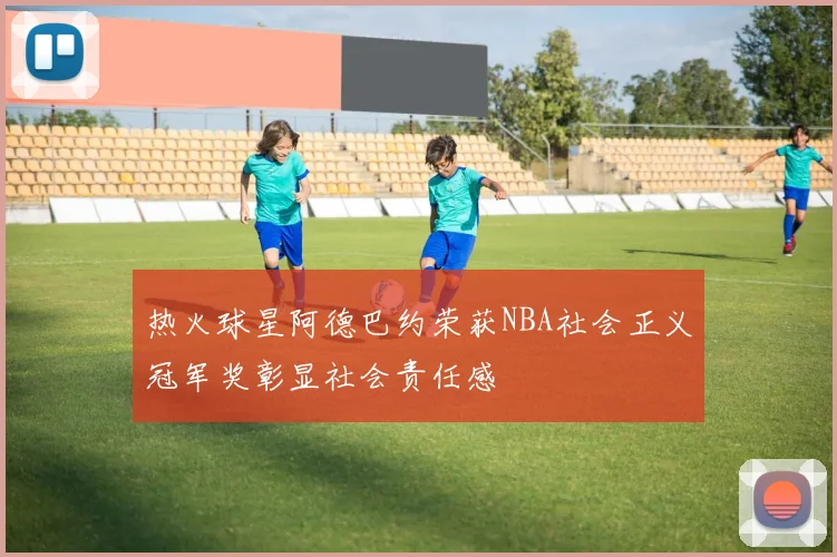 热火球星阿德巴约荣获NBA社会正义冠军奖彰显社会责任感