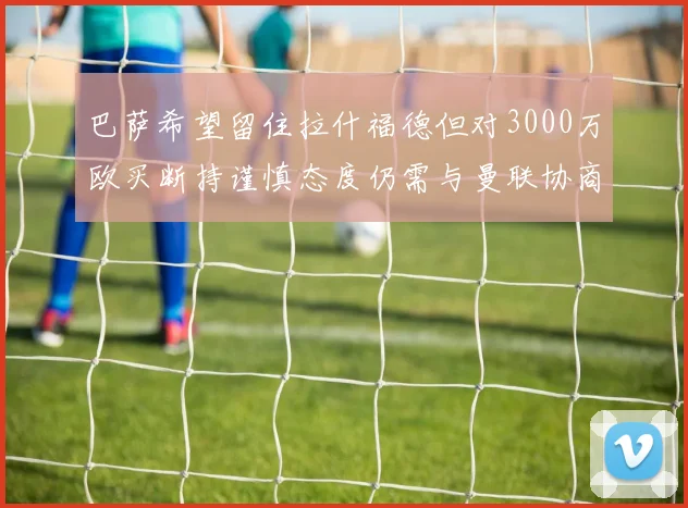 巴萨希望留住拉什福德但对3000万欧买断持谨慎态度仍需与曼联协商
