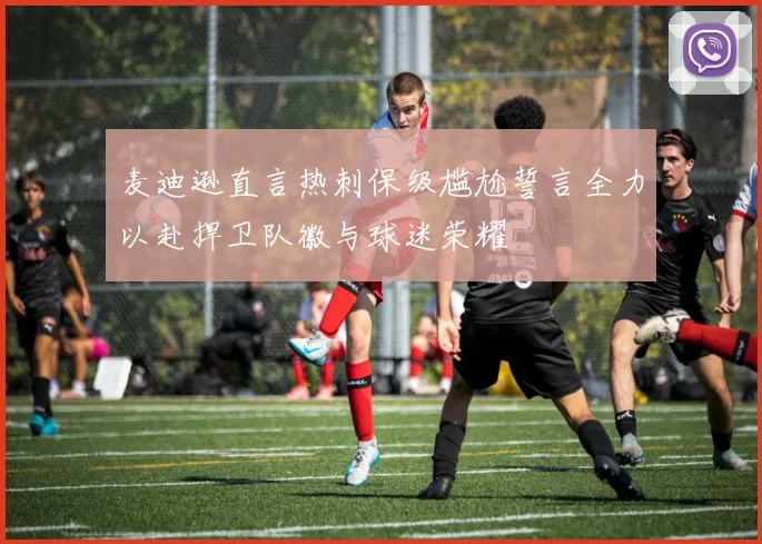 麦迪逊直言热刺保级尴尬誓言全力以赴捍卫队徽与球迷荣耀
