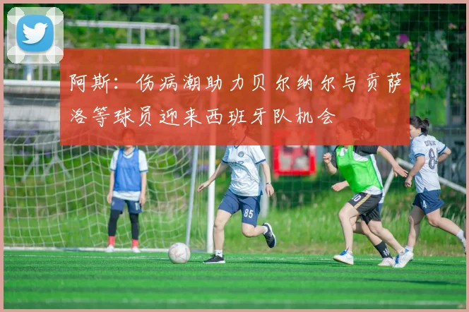 阿斯：伤病潮助力贝尔纳尔与贡萨洛等球员迎来西班牙队机会