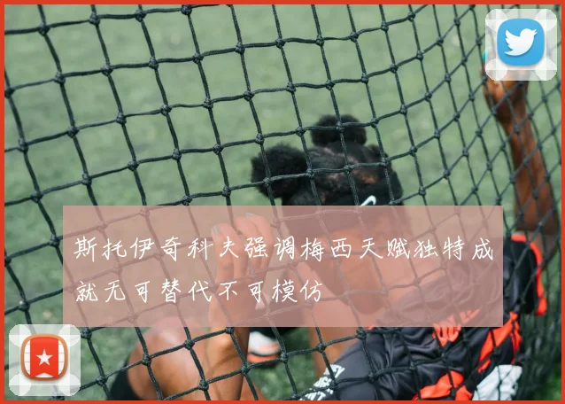 斯托伊奇科夫强调梅西天赋独特成就无可替代不可模仿