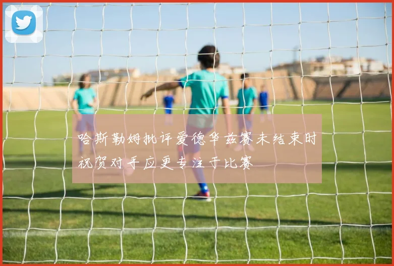 哈斯勒姆批评爱德华兹赛未结束时祝贺对手应更专注于比赛