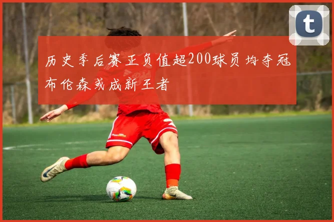 历史季后赛正负值超200球员均夺冠布伦森或成新王者