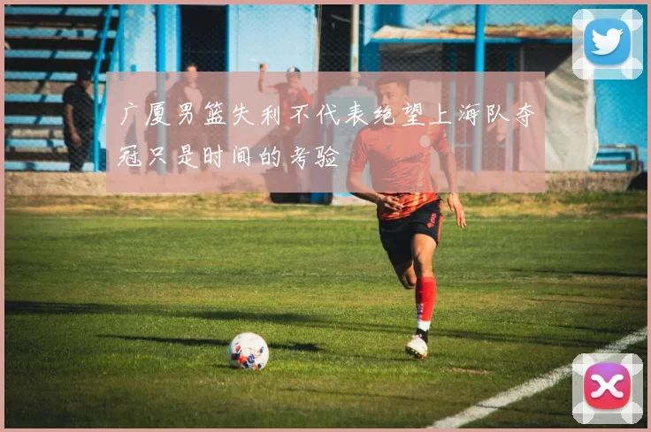 广厦男篮失利不代表绝望上海队夺冠只是时间的考验
