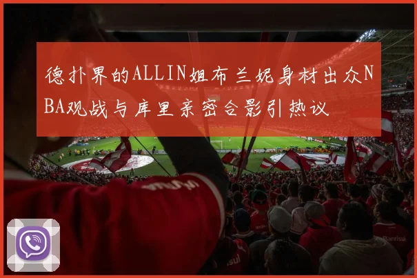 德扑界的ALLIN姐布兰妮身材出众NBA观战与库里亲密合影引热议