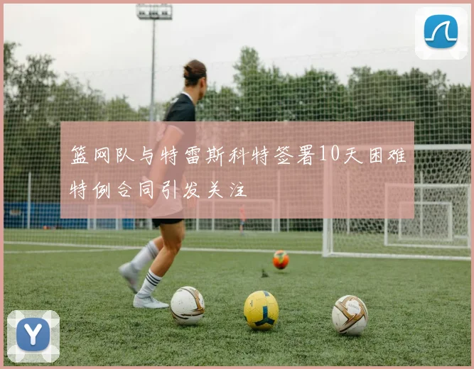 篮网队与特雷斯科特签署10天困难特例合同引发关注