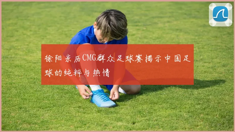 徐阳亲历CMG群众足球赛揭示中国足球的纯粹与热情