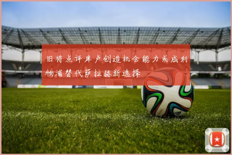 旧将点评库卢创造机会能力或成利物浦替代萨拉赫新选择