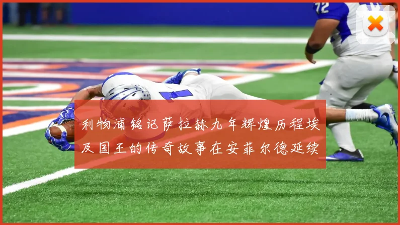 利物浦铭记萨拉赫九年辉煌历程埃及国王的传奇故事在安菲尔德延续