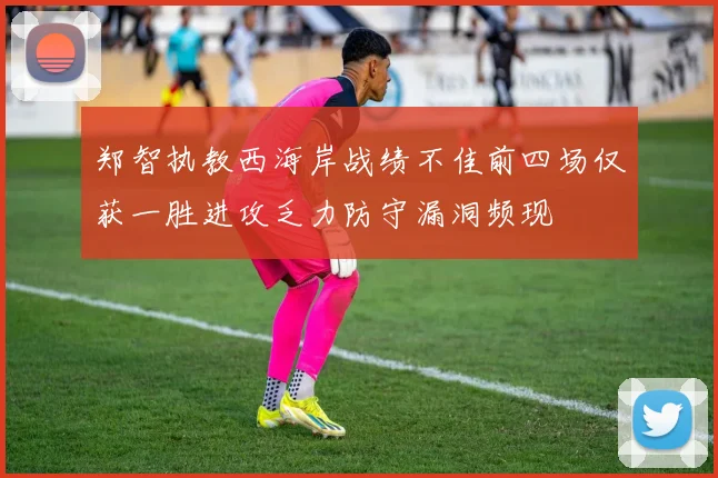 郑智执教西海岸战绩不佳前四场仅获一胜进攻乏力防守漏洞频现