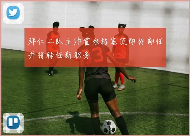 拜仁二队主帅霍尔格塞茨即将卸任并将转任新职务