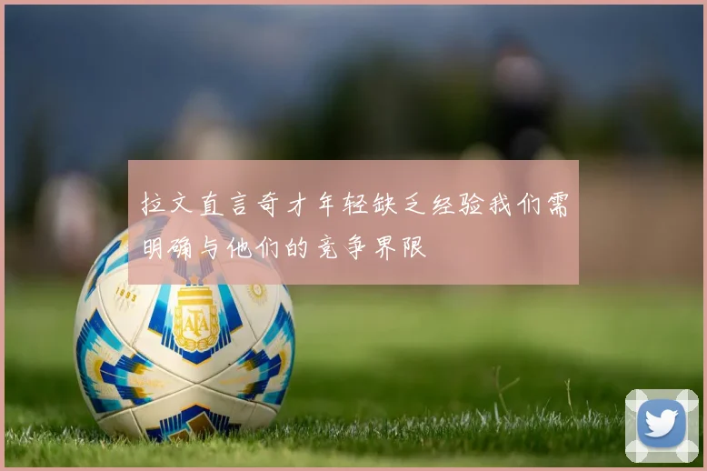 拉文直言奇才年轻缺乏经验我们需明确与他们的竞争界限