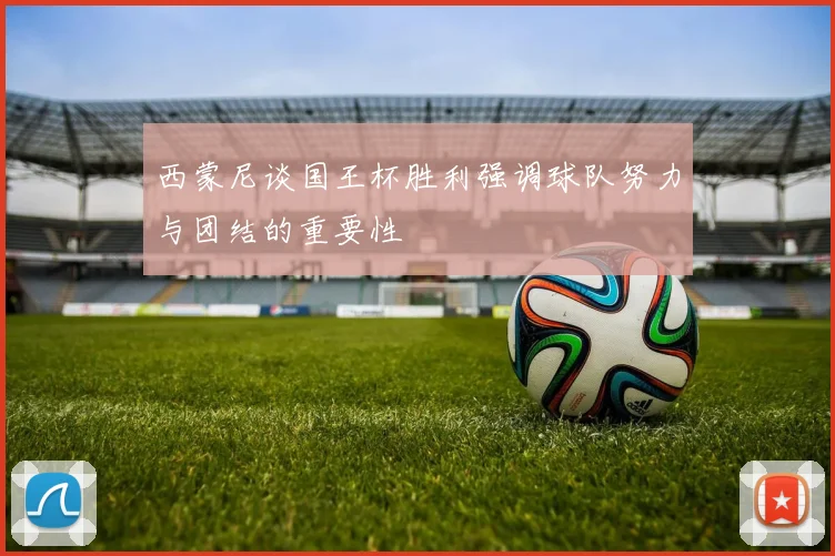 西蒙尼谈国王杯胜利强调球队努力与团结的重要性