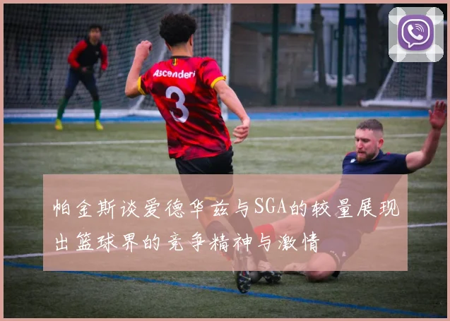 帕金斯谈爱德华兹与SGA的较量展现出篮球界的竞争精神与激情